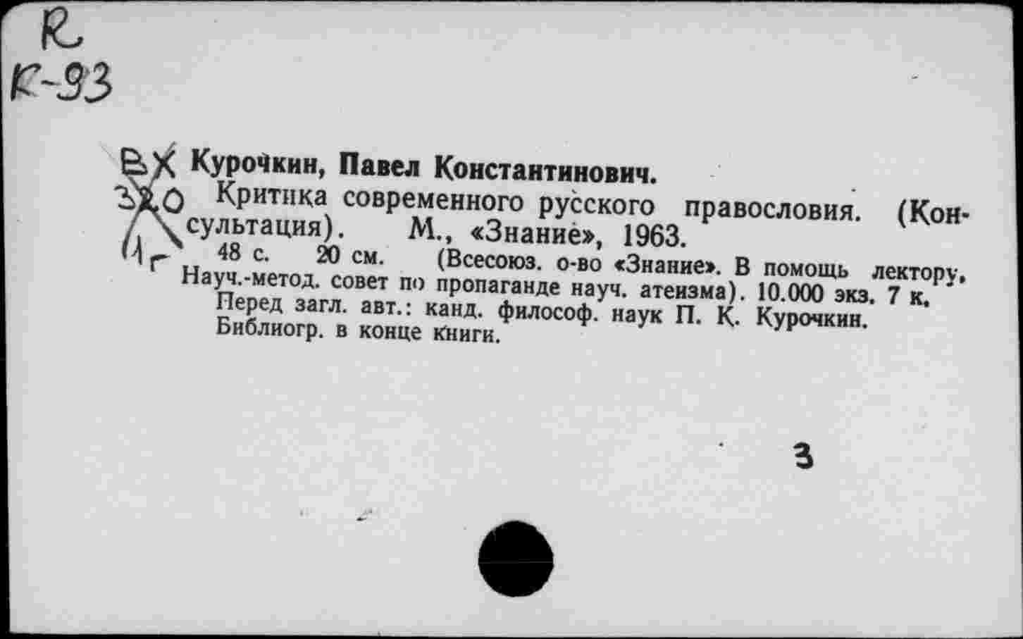 ﻿33
Е>Х Курочкин, Павел Константинович.
о Критика современного русского правословия. (Кон-/ Х^сультация). М., «Знание», 1963.
И г и 48 с‘ 20 см' (Всесоюз. о-во «Знание». В помощь лектору, Науч.-метод. совет по пропаганде науч, атеизма). 10.000 экз. 7 к
Перед загл. авт.: канд. философ, наук П. К. Курочкин.
Библиогр. в конце Книги.
3